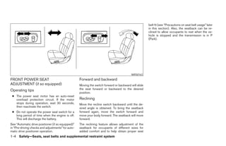 belt fit (see “Precautions on seat belt usage” later
                                                                                                       in this section). Also, the seatback can be re-
                                                                                                       clined to allow occupants to rest when the ve-
                                                                                                       hicle is stopped and the transmission is in P
                                                                                                       (Park).




                                                                                          WRS0163

FRONT POWER SEAT                                    Forward and backward
ADJUSTMENT (if so equipped)                         Moving the switch forward or backward will slide
Operating tips                                      the seat forward or backward to the desired
                                                    position.
 ● The power seat motor has an auto-reset
   overload protection circuit. If the motor        Reclining
   stops during operation, wait 30 seconds,         Move the recline switch backward until the de-
   then reactivate the switch.                      sired angle is obtained. To bring the seatback
 ● Do not operate the power seat switch for a       forward again, move the switch forward and
   long period of time when the engine is off.      move your body forward. The seatback will move
   This will discharge the battery.                 forward.
See “Automatic drive positioner (if so equipped)”   The reclining feature allows adjustment of the
in “Pre-driving checks and adjustments” for auto-   seatback for occupants of different sizes for
matic drive positioner operation.                   added comfort and to help obtain proper seat
1-4 Safety—Seats, seat belts and supplemental restraint system




                                                                                ੬ REVIEW COPY—2008 Pathfinder (pat)
                                                                                Owners Manual—USA_English (nna)
                                                                                09/29/07—debbie ੭
 