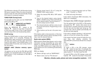 The FM stereo indicator ST will illuminate during      1. Choose preset bank A, B or C using the              ● Music or programming type such as “Clas-
FM stereo reception. When the stereo broadcast            PRESET A·B·C select button.                           sical”, “Country”, or “Rock”.
signal is weak, the radio will automatically change
                                                       2. Select the desired FM, AM or SAT station            ● Artist and song information.
from stereo to monaural reception.
                                                          band.
                                                                                                             If the station broadcasts RDS information, the
TUNE/FLDR (Tuning) knob:
                                                       3. Tune to the desired station using manual,          RDS icon is displayed.
To manually tune the radio, turn the TUNE/FLDR            SEEK or SCAN tuning. Press and hold any
knob to the right or left.                                of the desired station memory buttons (1 –         Compact disc (CD) changer operation
                                                          6) until a beep sound is heard.                    Turn the ignition key to the ACC or ON position
                     SEEK/CAT and TRACK
                     tuning buttons:                   4. The channel indicator will then come on and        and press the           button, then press one of
                                                          the sound will resume. Programming is now          the CD insert (1–6) slots. Insert the compact disc
Press the SEEK/CAT               button or the            complete.                                          into the slot with the label side facing up. The
TRACK          button for less than 1.5 seconds
                                                       5. Other buttons can be set in the same man-          compact disc will be guided automatically into
to tune from high to low or low to high frequen-
cies and stop at the next broadcasting station.           ner.                                               the slot and start playing.

SCAN tuning:                                          If the battery cable is disconnected, or if the fuse   If the radio is already operating, it will automati-
                                                      opens, the radio memory will be canceled. In that      cally turn off and the compact disc will play.
Press the SCAN button to stop at each broad-          case, reset the desired stations.
casting station for 5 seconds. Pressing the                                                                  If the system has been turned off while the com-
SCAN button again during this 5 second period         Radio data system (RDS):                               pact disc was playing, pressing the
will stop scan tuning and the radio will remain                                                              VOL/ON·OFF control knob will start the compact
                                                      RDS stands for Radio Data System, and is a data        disc.
tuned to that station. If the SCAN button is not
                                                      information service transmitted by some radio
pressed within 5 seconds, scan tuning moves to                                                                          button:
                                                      stations on the FM band (not AM band). Cur-
the next station.
                                                      rently, most RDS stations are in large cities, but
PRESET A·B·C (Station memory opera-                   many stations are now considering broadcasting         To insert a CD in the CD changer, press
tions):                                               RDS data.                                              the        button for less than 1.5 seconds. Se-
                                                                                                             lect the loading slot by pressing the CD insert
18 stations can be set for the FM, AM and SAT         RDS can display:
                                                                                                             select button (1 – 6), then insert the CD.
(satellite, if so equipped) radio to the A, B and C
                                                       ● Station call sign, such as “WHFR 98.3”.
preset button in any combination of FM, AM or                                                                To insert 6 CDs to the CD changer, press and
SAT stations.                                          ● Station name, such as “The Groove”.                 hold the      button for more than 1.5 seconds.
                                                                         Monitor, climate, audio, phone and voice recognition systems 4-63




                                                                                     ੬ REVIEW COPY—2008 Pathfinder (pat)
                                                                                     Owners Manual—USA_English (nna)
                                                                                     10/01/07—debbie ੭
 