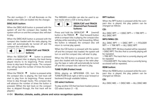 The slot numbers (1 – 6) will illuminate on the       The NISSAN controller can also be used to se-          RPT button:
display when CDs are loaded into the changer.         lect tracks when a CD is being played.
                                                                                                             When the RPT button is pressed while the com-
DISC·AUX button:                                                            SEEK/CAT and TRACK               pact disc is played, the play pattern can be
                                                                            (Rewind·Fast Forward)            changed as follows:
When the DISC·AUX button is pressed with the
                                                                            buttons:                         CD:
system off and the compact disc loaded, the
system will turn on and the compact disc will start   Press and hold the SEEK/CAT                 (rewind)   ALL DISC RPT → 1 DISC RPT→ 1 TRK RPT →
to play.                                              button or the TRACK            (fast forward) button   ALL DISC RPT
                                                      while a compact disc is playing, the compact disc
When the DISC·AUX button is pressed with the                                                                 MP3/WMA CD:
                                                      will play while rewinding or fast forwarding. When
compact disc loaded with the radio playing, the
                                                      the button is released, the compact disc will          ALL DISC RPT → 1 DISC RPT → 1 FOLDER
radio will automatically be turned off and the
                                                      return to normal play speed.                           RPT → 1 TRK RPT → ALL DISC RPT
compact disc will start to play.
                                                      When the CD button is pressed with the system          ALL DISC RPT: All discs loaded will be repeated.
                     SEEK/CAT and TRACK
                                                      off and the compact disc loaded, the system will       1 DISC RPT: The disc that is currently playing will
                     buttons:                                                                                be repeated.
                                                      turn on and the compact disc will start to play.
When the SEEK/CAT             button is pressed                                                              1 TRK RPT: The track that is currently playing will
                                                      When the CD button is pressed with the com-            be repeated
while a compact disc is playing, the track being
                                                      pact disc loaded with the tape or the radio play-      1 FOLDER RPT: The folder that is currently being
played returns to its beginning. Press several
                                                      ing, the tape or radio will automatically be turned    accessed will be repeated.
times to skip back through tracks. The compact
                                                      off and the compact disc will start to play.
disc will go back the number of times the button                                                             RDM button:
is pressed.                                           TUNE FLDR (Folder) knob
                                                                                                             When the RDM button is pressed while the com-
When the TRACK           button is pressed while      While playing an MP3/WMA CD, turn the                  pact disc is played, the play pattern can be
the compact disc is playing, the next track will      TUNE/FLDR knob right or left to scan forward or        changed as follows:
start to play from its beginning. Press several       backward through available folders.
                                                                                                             CD:
times to skip through tracks. The compact disc
                                                      CD select buttons:                                     ALL DISC MIX → 1 DISC MIX → ALL DISC MIX
will advance the number of times the button is
pressed. (When the last track on the compact          To play another CD that has been loaded, press a
disc is skipped through, the first track will be      CD select button (1 – 6).
played.)
4-64 Monitor, climate, audio, phone and voice recognition systems




                                                                                     ੬ REVIEW COPY—2008 Pathfinder (pat)
                                                                                     Owners Manual—USA_English (nna)
                                                                                     10/01/07—debbie ੭
 