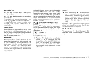 MP3/WMA CD:                                           Press and hold the REAR CTRL button for ap-           All discs:
                                                      proximately 1.5 seconds to turn on the rear dis-
ALL DISC MIX → 1 DISC MIX → 1 FOLDER MIX                                                                     ● Press and hold the          button for more
                                                      play screen. Rear Display ON will display. Press
→ ALL DISC MIX                                                                                                 than 1.5 seconds. The compact discs will be
                                                      and hold the REAR CTRL button again will turn
                                                                                                               ejected one by one. If a disc is not removed
ALL DISC MIX: All discs loaded will be played in      the rear display screen off. Rear Display OFF will
                                                                                                               within 15 seconds, or the           button is
a mixed order.                                        display. If the vehicle is not equipped with a rear
                                                                                                               pressed again during the eject sequence,
1 DISC MIX: The tracks on the disc that is cur-       display screen, the display will show “Rear Con-
                                                                                                               the entire disc eject sequence will be can-
rently playing will be played in a mixed order.       trols Not Available”.
                                                                                                               celed.
1 FOLDER MIX: The tracks in the folder that is
                                                                 (SPEAKER CONTROL) button:
currently being accessed will be played in a                                                                When this button is pressed while the compact
mixed order.                                                                                                disc is being played, the compact disc will eject
                                                      Press the         button to turn the rear speakers    and the last source will be played.
SCAN button:                                          off and the headphones on. Press this button
                                                      again to turn rear seat speakers back on and the      CD IN indicator:
While listening to a CD, press the SCAN button
to preview the first 10 seconds of each track on      headphones off.                                       The slot numbers (1 – 6) will illuminate if CDs
the CD playing. Pressing the SCAN button again                  CD EJECT:                                   have been loaded into the changer in CD mode
during this 10 second period stops the scan and                                                             only.
the CD remains on that track.                         Current/Selected disc:
REAR CTRL:                                             ● Press the         button, then press the slot
Pressing the REAR CTRL button turns the rear             number (1 – 6) for the desired disc. The
seat audio controller on. Rear Controls UN-              compact disc will be ejected. If no slot num-
LOCKED will display. Pressing the REAR CTRL              ber (1 – 6) is pressed, the current loaded
button again to turn the rear seat audio controller      disc will be ejected. Also, if the ejected disc
off. Rear Controls LOCKED will display. If the           is not removed within 15 seconds, the disc
vehicle is not equipped with a rear seat audio           will reload.
controller, the display will show “Rear Controls
Not Available”.




                                                                         Monitor, climate, audio, phone and voice recognition systems 4-65




                                                                                    ੬ REVIEW COPY—2008 Pathfinder (pat)
                                                                                    Owners Manual—USA_English (nna)
                                                                                    10/01/07—debbie ੭
 