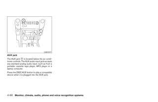 LHA1017
AUX jack
The AUX jack ᭺ is located below the air condi-
                 1
tioner controls. The AUX audio input jack accepts
any standard analog audio input, such as from a
portable cassette tape player, MP3 player or a
laptop computer.
Press the DISC·AUX button to play a compatible
device when it is plugged into the AUX jack.




4-66 Monitor, climate, audio, phone and voice recognition systems




                                                                ੬ REVIEW COPY—2008 Pathfinder (pat)
                                                                Owners Manual—USA_English (nna)
                                                                10/01/07—debbie ੭
 