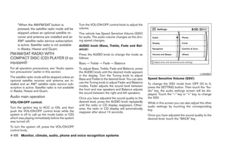 *When the AM·FM/SAT button is                     Turn the VOL/ON·OFF control knob to adjust the
      pressed, the satellite radio mode will be         volume.
      skipped unless an optional satellite re-          This vehicle has Speed Sensitive Volume (SSV)
      ceiver and antenna are installed and an           for audio. The audio volume changes as the driv-
      XMா satellite radio service subscription          ing speed changes.
      is active. Satellite radio is not available       AUDIO knob (Bass, Treble, Fade and Bal-
      in Alaska, Hawaii and Guam.                       ance):
FM/AM/SAT RADIO WITH                                    Press the AUDIO knob to change the mode as
COMPACT DISC (CD) PLAYER (if so                         follows:
equipped)                                               Bass → Treble → Fade → Balance
For all operation precautions, see “Audio opera-        To adjust Bass, Treble, Fade and Balance, press
tion precautions” earlier in this section.              the AUDIO knob until the desired mode appears
                                                                                                                                                      LHA0884
                                                        in the display. Turn the Tuning knob to adjust
The satellite radio mode will be skipped unless an                                                           Speed Sensitive Volume (SSV):
                                                        Bass and Treble to the desired level. You can also
optional satellite receiver and antenna are in-
                                                        use the Tuning knob to adjust Fader and Balance      To change the SSV mode from OFF (0) to 5,
stalled and an XMா satellite radio service sub-
                                                        modes. Fader adjusts the sound level between         press the SETTING button. Then touch the “Au-
scription is active. Satellite radio is not available
                                                        the front and rear speakers and Balance adjusts      dio” key, the audio settings screen will be dis-
in Alaska, Hawaii and Guam.
                                                        the sound between the right and left speakers.       played. Touch the “–” key or “+” key, to change
Audio main operation                                    Once you have adjusted the sound quality to the      the SSV.
VOL/ON·OFF control:                                     desired level, press the AUDIO knob repeatedly       While in this screen you can also adjust the other
                                                        until the radio or CD display reappears. Other-      audio settings by touching the corresponding
Turn the ignition key to ACC or ON, and then            wise, the radio or CD display will automatically
push the VOL/ON·OFF control knob while the                                                                   key.
                                                        reappear after about 10 seconds.
system is off to call up the mode (radio or CD)                                                              Once you have adjusted the sound quality to the
which was playing immediately before the system                                                              desired level, touch the “BACK” key.
was turned off.
To turn the system off, press the VOL/ON·OFF
control knob.
4-68 Monitor, climate, audio, phone and voice recognition systems




                                                                                      ੬ REVIEW COPY—2008 Pathfinder (pat)
                                                                                      Owners Manual—USA_English (nna)
                                                                                      10/01/07—debbie ੭
 