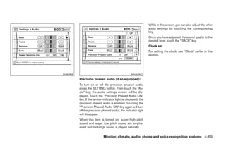 While in this screen, you can also adjust the other
                                                                audio settings by touching the corresponding
                                                                key.
                                                                Once you have adjusted the sound quality to the
                                                                desired level, touch the “BACK” key.
                                                                Clock set
                                                                For setting the clock, see “Clock” earlier in this
                                                                section.




LHA0900                                            WHA0942
          Precision phased audio (if so equipped):
          To turn on or off the precision phased audio,
          press the SETTING button. Then touch the “Au-
          dio” key; the audio settings screen will be dis-
          played. Touch the “Precision Phased Audio ON”
          key. If the amber indicator light is displayed, the
          precision phased audio is enabled. Touching the
          “Precision Phased Audio ON” key again will turn
          off the precision phased audio; the indicator light
          will disappear.
          When this item is turned on, super high pitch
          sound and super low pitch sound are empha-
          sized and midrange sound is played naturally.


                             Monitor, climate, audio, phone and voice recognition systems 4-69




                                        ੬ REVIEW COPY—2008 Pathfinder (pat)
                                        Owners Manual—USA_English (nna)
                                        10/01/07—debbie ੭
 