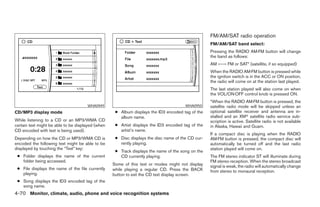 FM/AM/SAT radio operation
                                                                                                   FM/AM/SAT band select:
                                                                                                   Pressing the RADIO AM·FM button will change
                                                                                                   the band as follows:
                                                                                                   AM ←→ FM or SAT* (satellite, if so equipped)
                                                                                                   When the RADIO AM·FM button is pressed while
                                                                                                   the ignition switch is in the ACC or ON position,
                                                                                                   the radio will come on at the station last played.
                                                                                                   The last station played will also come on when
                                                                                                   the VOL/ON·OFF control knob is pressed ON.
                                                                                                   *When the RADIO AM·FM button is pressed, the
                                      WHA0949                                          WHA0950     satellite radio mode will be skipped unless an
CD/MP3 display mode                                 ● Album displays the ID3 encoded tag of the    optional satellite receiver and antenna are in-
                                                      album name.                                  stalled and an XMா satellite radio service sub-
While listening to a CD or an MP3/WMA CD                                                           scription is active. Satellite radio is not available
certain text might be able to be displayed (when    ● Artist displays the ID3 encoded tag of the   in Alaska, Hawaii and Guam.
CD encoded with text is being used).                  artist’s name.
                                                                                                   If a compact disc is playing when the RADIO
Depending on how the CD or MP3/WMA CD is            ● Disc displays the disc name of the CD cur-   AM·FM button is pressed, the compact disc will
encoded the following text might be able to be        rently playing.                              automatically be turned off and the last radio
displayed by touching the “Text” key:                                                              station played will come on.
                                                    ● Track displays the name of the song on the
 ● Folder displays the name of the current            CD currently playing.                        The FM stereo indicator ST will illuminate during
   folder being accessed.                                                                          FM stereo reception. When the stereo broadcast
                                                   Some of this text or modes might not display    signal is weak, the radio will automatically change
 ● File displays the name of the file currently    while playing a regular CD. Press the BACK      from stereo to monaural reception.
   playing.                                        button to exit the CD text display screen.
 ● Song displays the ID3 encoded tag of the
   song name.
4-70 Monitor, climate, audio, phone and voice recognition systems




                                                                             ੬ REVIEW COPY—2008 Pathfinder (pat)
                                                                             Owners Manual—USA_English (nna)
                                                                             10/01/07—debbie ੭
 