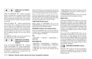 SEEK/CAT and TRACK               When the CD button is pressed with the system         1 DISC RDM: all tracks will be played randomly.
                      buttons:                         off and the compact disc loaded the system will       1 FOLDER RPT: the folder currently being ac-
                                                       turn on and the compact disc will start to play.      cessed will be repeated.
When the SEEK/CAT             button is pressed
                                                       When the CD button is pressed with the com-           1 FOLDER RDM: the tracks in the current folder
while a compact disc is playing, the track being
                                                       pact disc loaded with the tape or the radio play-     being accessed will be played randomly.
played returns to its beginning. Press several
times to skip back through tracks. The compact         ing, the tape or radio will automatically be turned   REAR CTRL:
disc will go back the number of times the button       off and the compact disc will start to play.
                                                                                                             Pressing the REAR CTRL button turns the rear
is pressed.                                            TUNE FLDR (Folder) knob                               seat audio controller on. Rear Controls UN-
When the TRACK           button is pressed while       While playing an MP3/WMA CD, turn the                 LOCKED will display. Pressing the REAR CTRL
the compact disc is playing, the next track will       TUNE/FLDR knob right or left to scan forward or       button again will turn the rear seat audio control-
start to play from its beginning. Press several        backward through available folders.                   ler off. Rear Controls LOCKED will display. If the
times to skip through tracks. The compact disc                                                               vehicle is not equipped with a rear seat audio
                                                       SCAN·RPT (random and repeat) button:
will advance the number of times the button is                                                               controller, the display will show “Rear Controls
pressed. (When the last track on the compact           When the SCAN·RPT button is pressed while the         Not Available”.
disc is skipped through, the first track will be       compact disc is being played, the play pattern
                                                       can be changed as follows:                            Press and hold the REAR CTRL button for ap-
played.)
                                                                                                             proximately 1.5 seconds to turn on the rear dis-
The NISSAN controller can also be used to se-          CD:                                                   play screen on. Rear Display ON will display.
lect tracks when a CD is being played.                 1 DISC RPT → 1 TRK RPT → 1 DISC RDM → 1               Press and hold the REAR CTRL button again will
                                                       DISC RPT                                              turn the rear display screen off. Rear Display OFF
                      SEEK/CAT and TRACK
                                                                                                             will display. If the vehicle is not equipped with a
                      (Rewind·Fast Forward)            MP3/WMA CD:                                           rear display screen, the display will show “Rear
                      buttons:
                                                       1 DISC RPT → 1 FOLDER RPT → 1 TRK RPT →               Controls Not Available”.
Press and hold the SEEK/CAT                 (rewind)   1 DISC RDM → 1 FOLDER RDM → 1 DISC RPT
                                                                                                                        (SPEAKER CONTROL) button:
button or the TRACK            (fast forward) button
                                                       1 DISC RPT: the entire disc will be repeated.
while a compact disc is playing; the compact disc      1 TRK RPT: the current track playing will be          Press the         button to turn the rear speakers
will play while rewinding or fast forwarding. When     repeated.                                             off and the headphones on. Press this button
the button is released, the compact disc will
                                                                                                             again to turn rear seat speakers back on and the
return to normal play speed.                                                                                 headphones off.
4-72 Monitor, climate, audio, phone and voice recognition systems




                                                                                     ੬ REVIEW COPY—2008 Pathfinder (pat)
                                                                                     Owners Manual—USA_English (nna)
                                                                                     10/01/07—debbie ੭
 