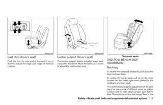 WRS0164                                           WRS0389                                              WRS0468

Seat lifter (driver’s seat)                       Lumbar support (driver’s seat)                                     Outboard seats

Push the front or rear end of the switch up or    The lumbar support feature provides lower back
                                                                                                     2ND ROW BENCH SEAT
down to adjust the angle and height of the seat   support to the driver. Move the lever up or down   ADJUSTMENT
cushion.                                          to adjust the seat lumbar area.
                                                                                                     Reclining
                                                                                                     To recline the outboard seatbacks, pull up on the
                                                                                                     lever and lean back.
                                                                                                     To recline the center seat, pull up on the strap
                                                                                                     located on the lower right-hand portion of the
                                                                                                     seatback, and lean back.
                                                                                                     The recline feature allows adjustment of the seat
                                                                                                     back for occupants of different sizes for added
                                                                                                     comfort and to help obtain proper seat belt fit
                                                                                                     (see “Precautions on seat belt usage” later in this
                                                                       Safety—Seats, seat belts and supplemental restraint system 1-5




                                                                              ੬ REVIEW COPY—2008 Pathfinder (pat)
                                                                              Owners Manual—USA_English (nna)
                                                                              09/29/07—debbie ੭
 