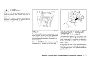 CD EJECT button:

When the       button is pressed with the com-
pact disc loaded, the compact disc will be
ejected.
When          button is pressed while the com-
pact disc is being played, the compact disc will
eject and the system will turn off.




                                                                                           LHA1017                                            LHA1018
                                                   AUX jack                                            COMPACTFLASH™ (CF) PLAYER
                                                   The AUX jack ᭺ is located below the air condi-
                                                                    1                                  OPERATION (if so equipped)
                                                   tioner controls. The AUX audio input jack accepts
                                                   any standard analog audio input, such as from a     Turn the ignition switch to the ACC or ON posi-
                                                   portable cassette tape player, MP3 player or a      tion, and insert a CF card ᭺ into the Compact-
                                                                                                                                    1
                                                   laptop computer.                                    Flash™ player slot ᭺. Then press the DISC/AUX
                                                                                                                           2
                                                                                                       button repeatedly to switch to the Compact-
                                                   Press the DISC/AUX button to play a compatible      Flash™ mode.
                                                   device when it is plugged into the AUX jack.
                                                                                                       If the system has been turned off while the Com-
                                                                                                       pactFlash™ card was playing, pressing the
                                                                                                       VOL/ON·OFF control knob will start the Com-
                                                                                                       pactFlash™ card.




                                                                     Monitor, climate, audio, phone and voice recognition systems 4-73




                                                                                ੬ REVIEW COPY—2008 Pathfinder (pat)
                                                                                Owners Manual—USA_English (nna)
                                                                                10/01/07—debbie ੭
 