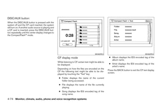 DISC/AUX button:
When the DISC/AUX button is pressed with the
system off and the CF card inserted, the system
will turn on. If another audio source is playing and
a CF card is inserted, press the DISC/AUX but-
ton repeatedly until the center display changes to
the CompactFlash™ mode.




                                                                                                WHA0953                                             WHA0954

                                                       CF display mode                                        ● Album displays the ID3 encoded tag of the
                                                                                                                album name.
                                                       While listening to CF certain text might be able to
                                                       be displayed.                                          ● Artist displays the ID3 encoded tag of the
                                                                                                                artist’s name.
                                                       Depending on how the files are encoded on the
                                                                                                             Press the BACK button to exit the CF text display
                                                       CF the following text might be able to be dis-
                                                                                                             screen.
                                                       played by touching the “Text” key:
                                                        ● Folder displays the name of the current
                                                          folder being accessed.
                                                        ● File displays the name of the file currently
                                                          playing.
                                                        ● Song displays the ID3 encoded tag of the
                                                          song name.

4-74 Monitor, climate, audio, phone and voice recognition systems




                                                                                     ੬ REVIEW COPY—2008 Pathfinder (pat)
                                                                                     Owners Manual—USA_English (nna)
                                                                                     10/01/07—debbie ੭
 