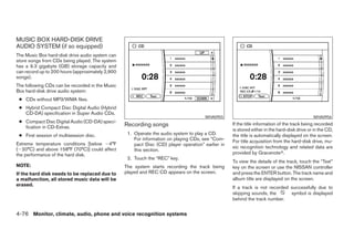 MUSIC BOX HARD-DISK DRIVE
AUDIO SYSTEM (if so equipped)
The Music Box hard-disk drive audio system can
store songs from CDs being played. The system
has a 9.3 gigabyte (GB) storage capacity and
can record up to 200 hours (approximately 2,900
songs).
The following CDs can be recorded in the Music
Box hard-disk drive audio system:
 ● CDs without MP3/WMA files.
 ● Hybrid Compact Disc Digital Audio (Hybrid
   CD-DA) specification in Super Audio CDs.
                                                                                       WHA0955                                                WHA0956
 ● Compact Disc Digital Audio (CD-DA) speci-
   fication in CD-Extras.                         Recording songs                                   If the title information of the track being recorded
                                                                                                    is stored either in the hard-disk drive or in the CD,
 ● First session of multisession disc.             1. Operate the audio system to play a CD.        the title is automatically displayed on the screen.
                                                      For information on playing CDs, see “Com-     For title acquisition from the hard-disk drive, mu-
Extreme temperature conditions [below Ϫ4°F            pact Disc (CD) player operation” earlier in
(Ϫ20°C) and above 158°F (70°C)] could affect                                                        sic recognition technology and related data are
                                                      this section.
the performance of the hard disk.                                                                   provided by Gracenoteா.
                                                   2. Touch the “REC” key.
                                                                                                    To view the details of the track, touch the “Text”
NOTE:                                             The system starts recording the track being       key on the screen or use the NISSAN controller
If the hard disk needs to be replaced due to      played and REC CD appears on the screen.          and press the ENTER button. The track name and
a malfunction, all stored music data will be                                                        album title are displayed on the screen.
erased.
                                                                                                    If a track is not recorded successfully due to
                                                                                                    skipping sounds, the       symbol is displayed
                                                                                                    behind the track number.


4-76 Monitor, climate, audio, phone and voice recognition systems




                                                                              ੬ REVIEW COPY—2008 Pathfinder (pat)
                                                                              Owners Manual—USA_English (nna)
                                                                              10/01/07—debbie ੭
 