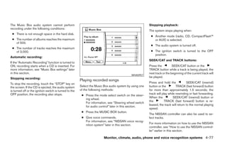 The Music Box audio system cannot perform                                                                Stopping playback:
recording under the following conditions:
                                                                                                         The system stops playing when:
 ● There is not enough space in the hard disk.
                                                                                                          ● Another mode (radio, CD, CompactFlash™
 ● The number of albums reaches the maximum                                                                 or AUX) is selected.
   of 500.
                                                                                                          ● The audio system is turned off.
 ● The number of tracks reaches the maximum
   of 3,000.                                                                                              ● The ignition switch is turned to the OFF
                                                                                                            position.
Automatic recording:
                                                                                                         SEEK/CAT and TRACK buttons:
If the “Automatic Recording” function is turned to
ON, recording starts when a CD is inserted. For                                                          Press the          SEEK/CAT button or the
more information, see “Music Box settings” later                                                         TRACK button while a track is being played; the
in this section.                                                                                         next track or the beginning of the current track will
                                                                                             WHA0957
Stopping recording:                                                                                      be played.
                                                        Playing recorded songs
To stop the recording, touch the “STOP” key on                                                           Press and hold the             SEEK/CAT (rewind)
the screen. If the CD is ejected, the audio system      Select the Music Box audio system by using one   button or the         TRACK (fast forward) button
is turned off or the ignition switch is turned to the   of the following methods:                        for more than approximately 1.5 seconds; the
OFF position, the recording also stops.                                                                  track will play while rewinding or fast forwarding.
                                                         ● Press the mode select switch on the steer-
                                                                                                         When the            SEEK/CAT (rewind) button or
                                                           ing wheel.
                                                                                                         the          TRACK (fast forward) button is re-
                                                           For information, see “Steering wheel switch
                                                                                                         leased, the track will return to the normal playing
                                                           for audio control” later in this section.
                                                                                                         speed.
                                                         ● Press the MUSIC BOX button.
                                                                                                         The NISSAN controller can also be used to se-
                                                         ● Give voice commands.                          lect tracks.
                                                           For information, see “NISSAN voice recog-
                                                                                                         For more information on how to use the NISSAN
                                                           nition system” later in this section.
                                                                                                         controller, see “How to use the NISSAN control-
                                                                                                         ler” earlier in this section.

                                                                         Monitor, climate, audio, phone and voice recognition systems 4-77




                                                                                   ੬ REVIEW COPY—2008 Pathfinder (pat)
                                                                                   Owners Manual—USA_English (nna)
                                                                                   10/01/07—debbie ੭
 
