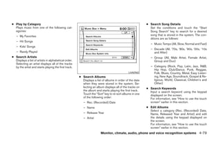 ● Play by Category                                                                                       ● Search Song Details
  Plays music from one of the following cat-                                                               Set the conditions and touch the “Start
  egories:                                                                                                 Song Search” key to search for a desired
   – My Favorites                                                                                          song that is stored in the system. The con-
                                                                                                           ditions are as follows:
   – Hit Songs
                                                                                                            – Music Tempo (All, Slow, Normal and Fast)
   – Kids’ Songs
                                                                                                            – Decade (All, ’70s, ’80s, ’90s, ’00s, ’10s
   – Rarely Played                                                                                            and After)
● Search Artists                                                                                            – Group (All, Male Artist, Female Artist,
  Displays a list of artists in alphabetical order.                                                           Group and Duo)
  Selecting an artist displays all of the tracks
  by the artist and starts playing the first track.                                                         – Category (Rock, Pop, Latin, Jazz, R&B,
                                                                                                              Hip Hop, Club/Dance, Punk, Reggae,
                                                                                             LHA0960          Folk, Blues, Country, Metal, Easy Listen-
                                                      ● Search Albums                                         ing, New Age, Soundtrack, Gospel & Re-
                                                        Displays a list of albums in order of the date        ligious, World, Classical, Children’s and
                                                        when they were stored in the system. Se-              Other)
                                                        lecting an album displays all of the tracks on   ● Search Keywords
                                                        the album and starts playing the first track.      Input a search keyword using the keypad
                                                        Touch the “Sort” key to re-sort albums in one      displayed on the screen.
                                                        of the following order:                            For information, see “How to use the touch
                                                         – Rec. (Recorded) Date                            screen” earlier in this section.
                                                         – Name                                          ● Edit Albums
                                                                                                           Select a category (Rec. (Recorded) Date,
                                                         – Release Year                                    Name, Released Year and Artist) and edit
                                                         – Artist                                          the details using the keypad displayed on
                                                                                                           the screen.
                                                                                                           For information, see “How to use the touch
                                                                                                           screen” earlier in this section.
                                                                       Monitor, climate, audio, phone and voice recognition systems 4-79




                                                                                  ੬ REVIEW COPY—2008 Pathfinder (pat)
                                                                                  Owners Manual—USA_English (nna)
                                                                                  10/01/07—debbie ੭
 