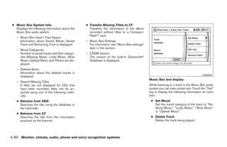 ● Music Box System Info.                         ● Transfer Missing Titles to CF
   Displays the following information about the     Transfers the information of the album
   Music Box audio system:                          recorded without titles to a Compact-
                                                    Flash™ card.
    – Music Box Used / Free Space
      Information about Saved Album, Saved        – Music Box Settings
      Track and Remaining Time is displayed.        For information, see “Music Box settings”
                                                    later in this section.
    – Mood Categories
      Number of saved tracks and their catego-    – CDDB Version
      ries Relaxing Music, Lively Music, Slow       The version of the built-in Gracenoteா
      Music, Upbeat Music and Others are dis-       Database is displayed.
      played.
    – Deleted Items
      Information about the deleted tracks is
                                                                                                                                         LHA0961
      displayed.
                                                                                                Music Box text display:
    – Search Missing Titles
      If titles are not displayed for CDs that                                                  While listening to a track in the Music Box audio
      have been recorded, titles can be ac-                                                     system you can view certain text. Touch the “Text”
      quired using one of the following meth-                                                   key to display the following information for each
      ods:                                                                                      item:
    ● Retrieve from HDD                                                                          ● Set Mood
      Searches the title using the database in                                                     Set the mood category of the track to “Re-
      the hard-disk.                                                                               laxing Music”, “Lively Music”, “Slow Music”
                                                                                                   or “Upbeat Music”.
    ● Retrieve from CF
      Searches the title from the information                                                    ● Delete Track
      acquired on the Internet.                                                                    Delete the track being played.




4-80 Monitor, climate, audio, phone and voice recognition systems




                                                                          ੬ REVIEW COPY—2008 Pathfinder (pat)
                                                                          Owners Manual—USA_English (nna)
                                                                          10/01/07—debbie ੭
 