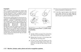 Copyright:                                                                                            ● Do not use a conventional record cleaner or
                                                                                                        alcohol intended for industrial use.
Music recognition technology and related data
are provided by Gracenoteா. Gracenote is the                                                          ● A new disc may be rough on the inner and
industry standard in music recognition technol-                                                         outer edges. Remove the rough edges by
ogy and related content delivery. For more infor-                                                       rubbing the inner and outer edges with the
mation visit www.gracenote.com.                                                                         side of a pen or pencil as illustrated.
CD and music-related data from Gracenote, Inc.,
copyright © 2000-2006 Gracenote. Gracenote
Software, copyright © 2000-2006 Gracenote.
This product and service may practice one or
more of the following U.S. Patents: #5,987,525;
#6,061,680;       #6,154,773,       #6,161,132,
#6,230,192,       #6,230,207,       #6,240,459,
#6,330,593, and other patents issued or pend-                                             LHA0049
ing. Some services supplied under license from
Open Globe, Inc. for U.S. Patent: #6,304,523.       CD/CF (CompactFlash™) CARE AND
Gracenote and CDDB are registered trademarks        CLEANING
of Gracenote. The Gracenote logo and logotype,
                                                    CD:
and the “Powered by Gracenote” logo are trade-
marks of Gracenote.                                  ● Handle a CD by its edges. Do not bend the
                                                       disc. Never touch the surface of the disc.
                                                     ● Always place the discs in the storage case
                                                       when they are not being used.
                                                     ● To clean a disc, wipe the surface from the
                                                       center to the outer edge using a clean, soft
                                                       cloth. Do not wipe the disc using a circular
                                                       motion.


4-84 Monitor, climate, audio, phone and voice recognition systems




                                                                                ੬ REVIEW COPY—2008 Pathfinder (pat)
                                                                                Owners Manual—USA_English (nna)
                                                                                10/01/07—debbie ੭
 