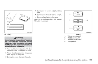 ● Do not store the cards in highly humid loca-
                                                     tions.
                                                   ● Do not expose the cards to direct sunlight.
                                                   ● Do not spill any liquids on the cards.
                                                  Refer to the CompactFlash™ card Owner’s
                                                  Manual for more details.




                                      LHA1002                                                                                    WHA0611
CF cards:                                                                                                             Type A
                                                                                                    1.   Volume control switch
                   CAUTION                                                                          2.   MODE select switch
Do not force the CompactFlash™ card into                                                            3.   POWER on/off switch
the CompactFlash™ player slot. Forcing                                                              4.   Tuning switch
the CF card could damage the pins inside
the CF player slot, especially if the CF card
is upside down or backwards.
 ● Never touch the terminal portion of the Com-
   pactFlash™ cards. Do not bend the cards.
 ● Always place the cards in the storage case
   when they are not being used.
 ● Do not place heavy objects on the cards.

                                                                   Monitor, climate, audio, phone and voice recognition systems 4-85




                                                                              ੬ REVIEW COPY—2008 Pathfinder (pat)
                                                                              Owners Manual—USA_English (nna)
                                                                              10/01/07—debbie ੭
 