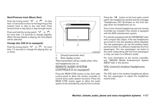 Next/Previous track (Music Box):                                                                             Press the       button on the front radio control
                                                                                                             panel; the headphones symbol and the message
Push the tuning switch          or        for less
                                                                                                             “Headphones ON” illuminates on the front dis-
than 1.5 seconds to return to the beginning of the
                                                                                                             play when the headphones are on.
present track or skip to the next track. Push
several times to skip back or skip through tracks.                                                           One or two infrared headphones and one remote
                                                                                                             controller are included if the vehicle is equipped
Push and hold the tuning switch          or
                                                                                                             with the DVD entertainment system.
for more than 1.5 seconds to change playlists.
When the last playlist is playing, the next playlist                                                         For vehicles equipped with the FM/AM/SAT radio
will be selected.                                                                                            with compact disc player, if the rear headphones
                                                                                                             are turned on, the rear speakers will be disabled.
Change disc (CD) (if so equipped):
                                                                                                             The rear passengers can use the wireless head-
Push the tuning switch      or        for more                                                               phones to listen to a different media than the front
than 1.5 seconds to change the playing disc up                                                               passengers. The rear passengers can listen to
or down.                                                                                        LHA1062      the same media along with the front passengers
                                                                                                             or they can listen to a different media.
                                                       1. Infrared transmitter lens*
                                                       2. Rear display screen                                For more information on the remote controller,
                                                       *Red transmitters will be visible when infra-         see “NISSAN Mobile Entertainment System
                                                       red headphones are on.                                (MES)” later in this section.
                                                       REMOTE AUDIO SYSTEM                                   VOL (volume) wireless headphones
                                                       CONTROLS (if so equipped)                             dial:
                                                       Press the REAR CTRL button on the front radio         The VOL dial on the wireless headphones allows
                                                       control panel to allow the remote controller to       the rear passengers to adjust the headphone
                                                       control some audio system functions. Press the        volume level.
                                                       REAR CTRL button again to allow the audio
                                                       system to be controlled by only the front controls.




                                                                          Monitor, climate, audio, phone and voice recognition systems 4-87




                                                                                     ੬ REVIEW COPY—2008 Pathfinder (pat)
                                                                                     Owners Manual—USA_English (nna)
                                                                                     10/01/07—debbie ੭
 