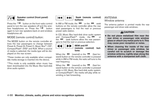 Speaker control (front panel)                                    Seek (remote control)           ANTENNA
           button:                                                         buttons:                         Window antenna
Press the         button on the front radio control   In AM or FM mode, the       or the        seek        The antenna pattern is printed inside the rear
panel to turn the rear speakers off and the wire-     buttons on the remote controller allow the rear       passenger and driver side windows.
less headphones on. Press the               button    seat passengers to find the next or previous
again to turn rear speakers back on and wireless      preset radio station.
                                                                                                                               CAUTION
headphones off.
                                                      In CD, Music Box hard-disk drive audio system
                                                                                                            ● Do not place metalized film near the
MODE (remote control) button:                         and CompactFlash™ mode, the                  or
                                                                                                              rear driver or passenger side window
                                                      the         seek buttons allow the rear passen-
The MODE button on the remote controller al-                                                                  glass or attach any metal parts to it. This
                                                      gers to find the next or previous selection.
lows the rear passengers to change between                                                                    may cause poor reception or noise.
Preset A, Preset B, Preset C, Music Box**, CD*,                            REW and FF                       ● When cleaning the inside of the rear
CompactFlash*, DVD* and AUX. When a source                                 (remote control)         but-      driver or passenger side window, be
of media is selected, the media type will be dis-                          tons:                              careful not to scratch or damage the
played on the rear screen.                            When the         (rewind) or the         (fast for-     window antenna. Lightly wipe along the
*These modes are only available when compat-          ward) button on the remote controller is pressed        antenna with a dampened soft cloth.
ible media storage is inserted into the device.       while in AM or FM mode, the radio will tune to the
                                                      next frequency.
**This mode is only available when music has
been downloaded into the Music Box hard-disk          When the          (rewind) or the       (fast for-
drive audio system.                                   ward) button on the remote controller is pressed
                                                      while in CD, Music Box hard-disk audio system,
                                                      or CompactFlash™, the media will play while re-
                                                      winding or fast forwarding.




4-88 Monitor, climate, audio, phone and voice recognition systems




                                                                                    ੬ REVIEW COPY—2008 Pathfinder (pat)
                                                                                    Owners Manual—USA_English (nna)
                                                                                    10/01/07—debbie ੭
 