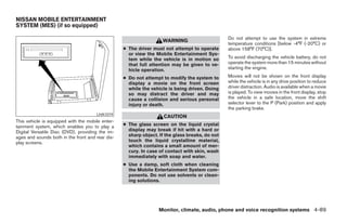 NISSAN MOBILE ENTERTAINMENT
SYSTEM (MES) (if so equipped)

                                                                                                Do not attempt to use the system in extreme
                                                                   WARNING
                                                                                                temperature conditions [below -4°F (-20°C) or
                                                  ● The driver must not attempt to operate      above 158°F (70°C)].
                                                    or view the Mobile Entertainment Sys-
                                                    tem while the vehicle is in motion so       To avoid discharging the vehicle battery, do not
                                                    that full attention may be given to ve-     operate the system more than 15 minutes without
                                                    hicle operation.                            starting the engine.

                                                  ● Do not attempt to modify the system to      Movies will not be shown on the front display
                                                    display a movie on the front screen         while the vehicle is in any drive position to reduce
                                                    while the vehicle is being driven. Doing    driver distraction. Audio is available when a movie
                                                    so may distract the driver and may          is played. To view movies in the front display, stop
                                                    cause a collision and serious personal      the vehicle in a safe location, move the shift
                                                    injury or death.                            selector lever to the P (Park) position and apply
                                                                                                the parking brake.
                                      LHA1019
                                                                    CAUTION
This vehicle is equipped with the mobile enter-
tainment system, which enables you to play a      ● The glass screen on the liquid crystal
Digital Versatile Disc (DVD), providing the im-     display may break if hit with a hard or
ages and sounds both in the front and rear dis-     sharp object. If the glass breaks, do not
play screens.                                       touch the liquid crystalline material,
                                                    which contains a small amount of mer-
                                                    cury. In case of contact with skin, wash
                                                    immediately with soap and water.
                                                  ● Use a damp, soft cloth when cleaning
                                                    the Mobile Entertainment System com-
                                                    ponents. Do not use solvents or clean-
                                                    ing solutions.




                                                                  Monitor, climate, audio, phone and voice recognition systems 4-89




                                                                            ੬ REVIEW COPY—2008 Pathfinder (pat)
                                                                            Owners Manual—USA_English (nna)
                                                                            10/01/07—debbie ੭
 