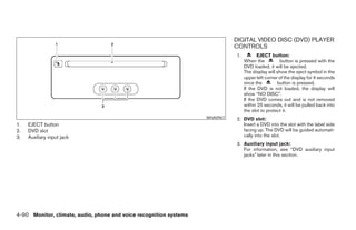 DIGITAL VIDEO DISC (DVD) PLAYER
                                                                                CONTROLS
                                                                                1.          EJECT button:
                                                                                     When the           button is pressed with the
                                                                                     DVD loaded, it will be ejected.
                                                                                     The display will show the eject symbol in the
                                                                                     upper left corner of the display for 4 seconds
                                                                                     once the         button is pressed.
                                                                                     If the DVD is not loaded, the display will
                                                                                     show “NO DISC”.
                                                                                     If the DVD comes out and is not removed
                                                                                     within 25 seconds, it will be pulled back into
                                                                                     the slot to protect it.
                                                                      WHA0967   2. DVD slot:
1.   EJECT button                                                                  Insert a DVD into the slot with the label side
2.   DVD slot                                                                      facing up. The DVD will be guided automati-
3.   Auxiliary input jack                                                          cally into the slot.
                                                                                3. Auxiliary input jack:
                                                                                   For information, see “DVD auxiliary input
                                                                                   jacks” later in this section.




4-90 Monitor, climate, audio, phone and voice recognition systems




                                                                ੬ REVIEW COPY—2008 Pathfinder (pat)
                                                                Owners Manual—USA_English (nna)
                                                                10/01/07—debbie ੭
 
