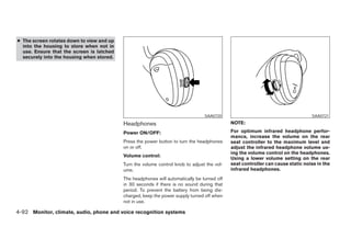 ● The screen rotates down to view and up
  into the housing to store when not in
  use. Ensure that the screen is latched
  securely into the housing when stored.




                                                                                 SAA0720                                         SAA0721

                                           Headphones                                        NOTE:

                                           Power ON/OFF:                                     For optimum infrared headphone perfor-
                                                                                             mance, increase the volume on the rear
                                           Press the power button to turn the headphones     seat controller to the maximum level and
                                           on or off.                                        adjust the infrared headphone volume us-
                                                                                             ing the volume control on the headphones.
                                           Volume control:
                                                                                             Using a lower volume setting on the rear
                                           Turn the volume control knob to adjust the vol-   seat controller can cause static noise in the
                                           ume.                                              infrared headphones.
                                           The headphones will automatically be turned off
                                           in 30 seconds if there is no sound during that
                                           period. To prevent the battery from being dis-
                                           charged, keep the power supply turned off when
                                           not in use.

4-92 Monitor, climate, audio, phone and voice recognition systems




                                                                       ੬ REVIEW COPY—2008 Pathfinder (pat)
                                                                       Owners Manual—USA_English (nna)
                                                                       10/01/07—debbie ੭
 