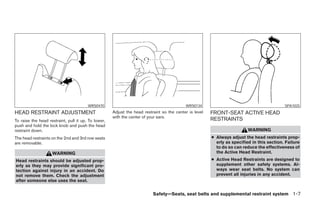 WRS0470                                            WRS0134                                          SPA1025
HEAD RESTRAINT ADJUSTMENT                            Adjust the head restraint so the center is level   FRONT-SEAT ACTIVE HEAD
                                                     with the center of your ears.
To raise the head restraint, pull it up. To lower,                                                      RESTRAINTS
push and hold the lock knob and push the head
restraint down.                                                                                                           WARNING
The head restraints on the 2nd and 3rd row seats                                                        ● Always adjust the head restraints prop-
are removable.                                                                                            erly as specified in this section. Failure
                                                                                                          to do so can reduce the effectiveness of
                    WARNING                                                                               the Active Head Restraint.
Head restraints should be adjusted prop-                                                                ● Active Head Restraints are designed to
erly as they may provide significant pro-                                                                 supplement other safety systems. Al-
tection against injury in an accident. Do                                                                 ways wear seat belts. No system can
not remove them. Check the adjustment                                                                     prevent all injuries in any accident.
after someone else uses the seat.


                                                                          Safety—Seats, seat belts and supplemental restraint system 1-7




                                                                                 ੬ REVIEW COPY—2008 Pathfinder (pat)
                                                                                 Owners Manual—USA_English (nna)
                                                                                 09/29/07—debbie ੭
 