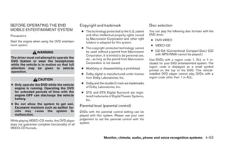 BEFORE OPERATING THE DVD                           Copyright and trademark                             Disc selection
MOBILE ENTERTAINMENT SYSTEM                         ● The technology protected by the U.S. patent      You can play the following disc formats with the
Precautions                                           and other intellectual property rights owned     DVD drive:
                                                      by Macrovision Corporation and other right        ● DVD-VIDEO
Start the engine when using the DVD entertain-        holders is adopted for this system.
ment system.                                                                                            ● VIDEO-CD
                                                    ● This copyright protected technology cannot
                                                      be used without a permit from Macrovision         ● CD-DA (Conventional Compact Disc) (CD
                   WARNING
                                                      Corporation. It is limited to be personal use,      with MP3/WMA cannot be played.)
The driver must not attempt to operate the            etc., as long as the permit from Macrovision
DVD System or wear the headphones                                                                      Use DVDs with a region code 1, ALL or 1 in-
                                                      Corporation is not issued.                       cluded for your DVD entertainment system. The
while the vehicle is in motion so that full
attention may be given to vehicle                                                                      region code is displayed as a small symbol
                                                    ● Modifying or disassembling is prohibited.
operation.                                                                                             printed on the top of the DVD. This vehicle-
                                                    ● Dolby digital is manufactured under license      installed DVD player cannot play DVDs with a
                                                      from Dolby Laboratories, Inc.                    region code other than 1 or ALL.
                    CAUTION
● Only operate the DVD while the vehicle            ● Dolby and the double D mark are trademarks
  engine is running. Operating the DVD                of Dolby Laboratories, Inc.
  for extended periods of time with the             ● DTS and DTS Digital Surround are regis-
  engine OFF can discharge the vehicle                tered trademarks of Digital Theater Systems,
  battery.                                            Inc.
● Do not allow the system to get wet.
  Excessive moisture such as spilled liq-          Parental level (parental control)
  uids may cause the system to                     DVDs with the parental control setting can be
  malfunction.                                     played with this system. Please use your own
While playing VIDEO-CD media, this DVD player      judgement to set the parental control with the
does not guarantee complete functionality of all   system.
VIDEO-CD formats.


                                                                     Monitor, climate, audio, phone and voice recognition systems 4-93




                                                                                ੬ REVIEW COPY—2008 Pathfinder (pat)
                                                                                Owners Manual—USA_English (nna)
                                                                                10/01/07—debbie ੭
 