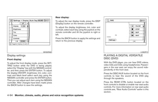 Rear display:
                                                    To adjust the rear display mode, press the DISP
                                                    (Display) button on the remote controller.
                                                    To adjust the display brightness, tint, color and
                                                    contrast, select each key using the joystick on the
                                                    remote controller and tilt the joystick to right or
                                                    left.
                                                    Press the BACK button to apply the settings and
                                                    return to the previous display




                                       WHA0968                                                                                                     LHA0972
Display settings                                                                                          PLAYING A DIGITAL VERSATILE
Front display:                                                                                            DISC (DVD)
To adjust the front display mode, press the SET-                                                          With the DVD player, you can hear DVD videos,
TING button while the DVD is being played,                                                                video CDs and CDs using headphones. Passen-
select the “Display” key with the NISSAN control-                                                         gers in the rear seat can enjoy the sound inde-
ler, and then press the ENTER button. To adjust                                                           pendently of the front seat.
the display ON/OFF, brightness, tint, color, con-                                                         Press the DISC/AUX button located on the front
trast and black level select each key using the                                                           controls to hear the sound of the DVD play
NISSAN controller and press the ENTER button.                                                             through the speakers.
Then you can adjust each item using the NISSAN
controller. After changes have been made press                                                            Press the REAR CTRL button located on the
the BACK button to save the settings.                                                                     front controls to disable or enable rear seat audio
                                                                                                          controls. For more information on rear seat audio
                                                                                                          controls see, “Rear Audio Controls” earlier in this
                                                                                                          section.
4-94 Monitor, climate, audio, phone and voice recognition systems




                                                                                  ੬ REVIEW COPY—2008 Pathfinder (pat)
                                                                                  Owners Manual—USA_English (nna)
                                                                                  10/01/07—debbie ੭
 