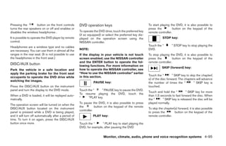 Pressing the        button on the front controls       DVD operation keys                                  To start playing the DVD, it is also possible to
turns the rear speakers on or off and enables or                                                           press the          button on the keypad of the
disables the wireless headphones .                     To operate the DVD drive, touch the preferred key   remote controller.
                                                       (if so equipped) or select the preferred key dis-
It is possible to operate the DVD player by remote     played on the operation screen using the                       STOP key:
control.                                               NISSAN controller.
Headphones are a wireless type and no cables                                                               Touch the “       ” STOP key to stop playing the
are necessary. You can use them in almost all the      NOTE:                                               DVD.
ranges in the rear seat. (It is not possible to use    If the display in your vehicle is not touch         To stop playing the DVD, it is also possible to
the headphones in the front seat.)                     screen enabled; use the NISSAN controller           press the          button on the keypad of the
                                                       and the ENTER button to operate the fol-            remote controller.
DISC/AUX button                                        lowing functions. For more information on
                                                                                                                     SKIP (forward) key:
Park the vehicle in a safe location and                how to operate the NISSAN controller, see
apply the parking brake for the front seat             “How to use the NISSAN controller” earlier
                                                       in this section.                                    Touch the “        ” SKIP key to skip the chapter(
occupants to operate the DVD drive while
                                                                                                           s) of the disc forward. The chapters will advance
watching the images.                                             PAUSE key:                                the number of times the “           ” SKIP key is
Press the DISC/AUX button on the instrument                                                                touched.
panel and turn the display to the DVD mode.            Touch the “     ” PAUSE key to pause the DVD.
                                                                                                           Touch and hold the “         ” SKIP key for more
                                                       To resume playing the DVD, touch the
When a DVD is loaded, it will be replayed auto-                                                            than 1.5 seconds to fast forward the disc. When
                                                       “      ”PLAY key.
matically.                                                                                                 the “      ” SKIP key is released the disc will be
                                                       To pause the DVD, it is also possible to press      played normally.
The operation screen will be turned on when the
                                                       the         button on the keypad of the remote
DISC/AUX button located on the instrument                                                                  To skip the chapter(s) forward, it is also possible
                                                       controller.
panel is pressed while a DVD is being played,                                                              to press the        button on the keypad of the
and it will turn off automatically after a period of             PLAY key:                                 remote controller.
time. To turn it on again, press the DISC/AUX
button once more.                                      Touch the “     ” PLAY key to start playing the
                                                       DVD, for example, after pausing the DVD


                                                                         Monitor, climate, audio, phone and voice recognition systems 4-95




                                                                                    ੬ REVIEW COPY—2008 Pathfinder (pat)
                                                                                    Owners Manual—USA_English (nna)
                                                                                    10/01/07—debbie ੭
 
