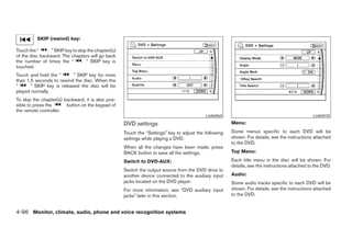 SKIP (rewind) key:

Touch the “      ” SKIP key to skip the chapter(s)
of the disc backward. The chapters will go back
the number of times the “          ” SKIP key is
touched.
Touch and hold the “       ” SKIP key for more
than 1.5 seconds to rewind the disc. When the
“      ” SKIP key is released the disc will be
played normally.
To skip the chapter(s) backward, it is also pos-
sible to press the      button on the keypad of
the remote controller.
                                                                                            LHA0969                                              LHA0970

                                                     DVD settings                                       Menu:

                                                     Touch the “Settings” key to adjust the following   Some menus specific to each DVD will be
                                                     settings while playing a DVD.                      shown. For details, see the instructions attached
                                                                                                        to the DVD.
                                                     When all the changes have been made, press
                                                     BACK button to save all the settings.              Top Menu:

                                                     Switch to DVD-AUX:                                 Each title menu in the disc will be shown. For
                                                                                                        details, see the instructions attached to the DVD.
                                                     Switch the output source from the DVD drive to
                                                     another device connected to the auxiliary input    Audio:
                                                     jacks located on the DVD player.                   Some audio tracks specific to each DVD will be
                                                     For more information, see “DVD auxiliary input     shown. For details, see the instructions attached
                                                     jacks” later in this section.                      to the DVD.


4-96 Monitor, climate, audio, phone and voice recognition systems




                                                                                 ੬ REVIEW COPY—2008 Pathfinder (pat)
                                                                                 Owners Manual—USA_English (nna)
                                                                                 10/01/07—debbie ੭
 