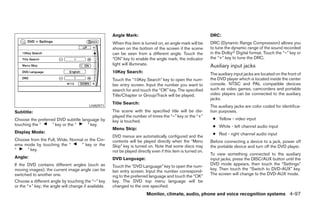 Angle Mark:                                              DRC:
                                                      When this item is turned on, an angle mark will be       DRC (Dynamic Range Compression) allows you
                                                      shown on the bottom of the screen if the scene           to tune the dynamic range of the sound recorded
                                                      can be seen from a different angle. Touch the            in the Dolbyா Digital format. Touch the “–” key or
                                                      “ON” key to enable the angle mark; the indicator         the “+” key to tune the DRC.
                                                      light will illuminate.                                   Auxiliary input jacks
                                                      10Key Search:                                            The auxiliary input jacks are located on the front of
                                                      Touch the “10Key Search” key to open the num-            the DVD player which is located inside the center
                                                      ber entry screen. Input the number you want to           console. NTSC and PAL compatible devices
                                                      search for and touch the “OK” key. The specified         such as video games, camcorders and portable
                                                      Title/Chapter or Group/Track will be played.             video players can be connected to the auxiliary
                                                                                                               jacks.
                                                      Title Search:
                                         LHA0971                                                               The auxiliary jacks are color coded for identifica-
Subtitle:                                             The scene with the specified title will be dis-          tion purposes.
                                                      played the number of times the “–” key or the “+”
Choose the preferred DVD subtitle language by                                                                   ● Yellow - video input
                                                      key is touched.
touching the “     ” key or the “    ” key.                                                                     ● White - left channel audio input
                                                      Menu Skip:
Display Mode:                                                                                                   ● Red - right channel audio input
                                                      DVD menus are automatically configured and the
Choose from the Full, Wide, Normal or the Cin-        contents will be played directly when the “Menu          Before connecting a device to a jack, power off
ema mode by touching the “       ” key or the         Skip” key is turned on. Note that some discs may         the portable device and turn off the DVD player.
“    ” key.                                           not be played directly even if this item is turned on.
                                                                                                               To view something connected to the auxiliary
Angle:                                                DVD Language:                                            input jacks, press the DISC/AUX button until the
If the DVD contains different angles (such as                                                                  DVD mode appears, then touch the “Settings”
                                                      Touch the “DVD Language” key to open the num-
moving images), the current image angle can be                                                                 key. Then touch the “Switch to DVD-AUX” key.
                                                      ber entry screen. Input the number correspond-
switched to another one.                                                                                       The screen will change to the DVD-AUX mode.
                                                      ing to the preferred language and touch the “OK”
Choose a different angle by touching the “–” key      key. The DVD top menu language will be
or the “+” key; the angle will change if available.   changed to the one specified.
                                                                          Monitor, climate, audio, phone and voice recognition systems 4-97




                                                                                      ੬ REVIEW COPY—2008 Pathfinder (pat)
                                                                                      Owners Manual—USA_English (nna)
                                                                                      10/01/07—debbie ੭
 