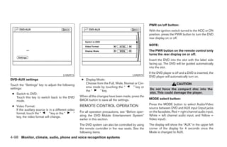 PWR on/off button:
                                                                                                        With the ignition switch turned to the ACC or ON
                                                                                                        position, press the PWR button to turn the DVD
                                                                                                        rear display on or off.

                                                                                                        NOTE:
                                                                                                        The PWR button on the remote control only
                                                                                                        turns the rear display on or off.
                                                                                                        Insert the DVD into the slot with the label side
                                                                                                        facing up. The DVD will be guided automatically
                                                                                                        into the slot.
                                                                                                        If the DVD player is off and a DVD is inserted, the
                                         LHA0973                                            LHA0974
                                                                                                        DVD player will automatically turn on.
DVD-AUX settings                                      ● Display Mode:
                                                        Choose from the Full, Wide, Normal or Cin-                           CAUTION
Touch the “Settings” key to adjust the following
settings:                                               ema mode by touching the “       ” key or
                                                        the “     ” key.                                Do not force the compact disc into the
 ● Switch to DVD:                                                                                       slot. This could damage the player.
   Touch this key to switch back to the DVD          When all the changes have been made, press the
                                                     BACK button to save all the settings.              MODE select button:
   mode.
                                                                                                        Press the MODE button to select Audio/Video
 ● Video Format:                                     REMOTE CONTROL OPERATION                           source between DVD and AUX input (input jacks
   If the auxiliary source is in a different video
                                                     For all operation precautions, see “Before oper-   on the faceplate, Red = right channel audio input,
   format, touch the “        ” key or the “     ”
   key, the video format will change.                ating the DVD Mobile Entertainment System”         White = left channel audio input, and Yellow =
                                                     earlier in this section.                           Video input).
                                                     The DVD system can also be controlled by using     The display will show the “AUX” in the upper left
                                                     the remote controller in the rear seats. See the   corner of the display for 4 seconds once the
                                                     following items.                                   Mode is changed to AUX.
4-98 Monitor, climate, audio, phone and voice recognition systems




                                                                                 ੬ REVIEW COPY—2008 Pathfinder (pat)
                                                                                 Owners Manual—USA_English (nna)
                                                                                 10/01/07—debbie ੭
 