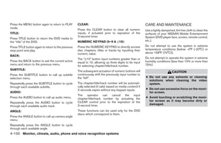 Press the MENU button again to return to PLAY        CLEAR:                                                 CARE AND MAINTENANCE
mode.
                                                     Press the CLEAR button to clear all numeric            Use a lightly dampened, lint free cloth to clean the
TITLE:                                               inputs, if actuated prior to expiration of the         surfaces of your NISSAN Mobile Entertainment
                                                     3-second timer.                                        System (DVD player face, screen, remote control,
Press TITLE button to return the DVD media to
the “title” of the DVD.                              NUMERIC KEYPAD (0–9 & ≥10):                            etc.).

Press TITLE button again to return to the previous   Press the NUMERIC KEYPAD to directly access            Do not attempt to use the system in extreme
stop point and play.                                 disc chapters, titles or tracks by inputting their     temperature conditions [below -4°F (-20°C) or
                                                     numeric value.                                         above 158°F (70°C)].
BACK:
                                                     The “≥10” button input numbers greater than or         Do not attempt to operate the system in extreme
Press the BACK button to exit the current active     equal to 10, allowing up three digits to be input      humidity conditions (less than 10% or more than
menu and return to the previous menu.                for selecting chapter/title/track number.              75%).
SUBTITLE:                                            The subsequent actuation of numeric buttons will                             CAUTION
Press the SUBTITLE button to call up subtitle        continuously shift the previously input number to
selection menu.                                      the “left”.                                            ● Do not use any solvents or cleaning
                                                                                                              solutions when cleaning the video
Repeatedly press the SUBTITLE button to cycle        The chapter/title/track number will be automati-         system.
through each available subtitle.                     cally selected (if valid, based on media content) if
                                                     3 seconds expire without any keypad inputs.            ● Do not use excessive force on the moni-
AUDIO:                                                                                                        tor screen.
                                                     The operator can cancel the input
Press the AUDIO button to call up audio menu.        chapter/title/track number by actuating the            ● Avoid touching or scratching the moni-
                                                     CLEAR control prior to the expiration of the             tor screen as it may become dirty or
Repeatedly press the AUDIO button to cycle
                                                     3-second timer.                                          damaged.
through each available audio track.
ANGLE:                                               These functions can be used only for the DVD
                                                     discs which correspond to them.
Press the ANGLE button to call up camera angle
menu.
Repeatedly press the ANGLE button to cycle
through each available angle.
4-100 Monitor, climate, audio, phone and voice recognition systems




                                                                                    ੬ REVIEW COPY—2008 Pathfinder (pat)
                                                                                    Owners Manual—USA_English (nna)
                                                                                    10/01/07—debbie ੭
 