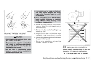 ● A new disc may be rough on its inner
                                               and outer edges. Remove the rough
                                               edges using the side of a pen or pencil
                                               as illustrated.
                                             ● Never attempt to use a DVD that has
                                               been cracked, deformed, or repaired
                                               using adhesive. Doing so may cause
                                               damage to the equipment.
                                             ● Handle the DVD carefully to avoid contami-
                                               nation or flaws. Otherwise, signals may not
                                               be read properly.
                                             ● Do not write, draw or attach anything on any
                                  LHA0049      side of the DVD.
HOW TO HANDLE THE DVD                        ● Do not store the DVD in locations with direct
                                               sunlight or in high temperatures or humidity.
                 CAUTION                     ● Always place discs in the storage case when
● Handle a DVD by its edges. Never touch       they are not being used.
  the surface of the disc.                   ● Do not put on any sticker or write anything
● To clean a disc, wipe the surface from       on either surface of the DVD.
  the center to the outer edge using a                                                                                            LHA0484
  clean, soft cloth. Do not wipe the disc
  using a circular motion.                                                                     DVD player operation precautions
● Do not use a conventional record                                                             Do not use the following DVDs as they may
  cleaner, benzine, thinner or alcohol in-                                                     cause the DVD player to malfunction:
  tended for industrial use.
                                                                                                ● 3.1 in (8 cm) discs with an adapter.


                                                            Monitor, climate, audio, phone and voice recognition systems 4-101




                                                                        ੬ REVIEW COPY—2008 Pathfinder (pat)
                                                                        Owners Manual—USA_English (nna)
                                                                        10/01/07—debbie ੭
 