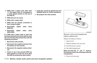 ● DVDs with a region code other than           5. If the disc cannot be ejected see your
   “1”. The region code ᭺ is displayed in
                        A                          NISSAN dealer for further assistance.
   a small symbol printed on the top of         6. Re-program the radio presets.
   the DVD ᭺.B

 ● DVDs that are not round.
 ● DVDs with a paper label.
 ● DVDs that are warped, scratched, or
   have unequal edges.
 ● Recordable      digital    video    discs
   (DVD+R).
 ● Rewritable      digital   video     discs
   (DVD+RW).                                                                                                                       LHA0318

If a DVD with a paper label is used and                                                     Remote control and headphones
becomes jammed, you may be able to reset                                                    battery replacement
the unit and eject the jammed disc with the
following procedure:                                                                        Replace the battery as follows:

 1. Record the radio presets.                                                                1. Open the lid.

 2. Disconnect the negative terminal from                                                    2. Replace batteries with new ones.
    the battery for five minutes.                                                            ● Size AA (remote control)
 3. Reconnect the negative battery termi-                                                    ● Size AAA (headphones)
    nal.
                                                                                            Make sure that the       and       ends on
 4. Check to see if the jammed DVD has                                                      the batteries match the markings inside the
    been ejected. If it has not, try to eject                                               compartment.
    the DVD by pushing the eject button.
                                                                                             3. Close the lid securely.
4-102 Monitor, climate, audio, phone and voice recognition systems




                                                                        ੬ REVIEW COPY—2008 Pathfinder (pat)
                                                                        Owners Manual—USA_English (nna)
                                                                        10/01/07—debbie ੭
 