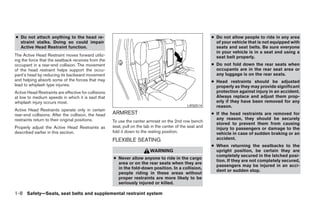 ● Do not attach anything to the head re-                                                                    ● Do not allow people to ride in any area
  straint stalks. Doing so could impair                                                                       of your vehicle that is not equipped with
  Active Head Restraint function.                                                                             seats and seat belts. Be sure everyone
                                                                                                              in your vehicle is in a seat and using a
The Active Head Restraint moves forward utiliz-                                                               seat belt properly.
ing the force that the seatback receives from the
occupant in a rear-end collision. The movement                                                              ● Do not fold down the rear seats when
of the head restraint helps support the occu-                                                                 occupants are in the rear seat area or
pant’s head by reducing its backward movement                                                                 any luggage is on the rear seats.
and helping absorb some of the forces that may                                                              ● Head restraints should be adjusted
lead to whiplash type injuries.                                                                               properly as they may provide significant
Active Head Restraints are effective for collisions                                                           protection against injury in an accident.
at low to medium speeds in which it is said that                                                              Always replace and adjust them prop-
whiplash injury occurs most.                                                                                  erly if they have been removed for any
                                                                                                LRS0514       reason.
Active Head Restraints operate only in certain
rear-end collisions. After the collision, the head    ARMREST                                               ● If the head restraints are removed for
restraints return to their original positions.                                                                any reason, they should be securely
                                                      To use the center armrest on the 2nd row bench
                                                                                                              stored to prevent them from causing
Properly adjust the Active Head Restraints as         seat, pull on the tab in the center of the seat and     injury to passengers or damage to the
described earlier in this section.                    fold it down to the resting position.                   vehicle in case of sudden braking or an
                                                      FLEXIBLE SEATING                                        accident.
                                                                                                            ● When returning the seatbacks to the
                                                                           WARNING                            upright position, be certain they are
                                                                                                              completely secured in the latched posi-
                                                      ● Never allow anyone to ride in the cargo
                                                                                                              tion. If they are not completely secured,
                                                        area or on the rear seats when they are
                                                                                                              passengers may be injured in an acci-
                                                        in the fold-down position. In a collision,
                                                                                                              dent or sudden stop.
                                                        people riding in these areas without
                                                        proper restraints are more likely to be
                                                        seriously injured or killed.

1-8 Safety—Seats, seat belts and supplemental restraint system




                                                                                    ੬ REVIEW COPY—2008 Pathfinder (pat)
                                                                                    Owners Manual—USA_English (nna)
                                                                                    10/02/07—debbie ੭
 
