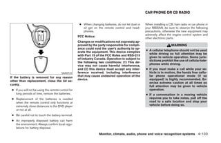 CAR PHONE OR CB RADIO


                                                      ● When changing batteries, do not let dust or   When installing a CB, ham radio or car phone in
                                                        oil get on the remote control and head-       your NISSAN, be sure to observe the following
                                                        phones.                                       precautions, otherwise the new equipment may
                                                                                                      adversely affect the engine control system and
                                                     FCC Notice:
                                                                                                      other electronic parts.
                                                     Changes or modifications not expressly ap-
                                                     proved by the party responsible for compli-                         WARNING
                                                     ance could void the user’s authority to op-
                                                                                                      ● A cellular telephone should not be used
                                                     erate the equipment. This device complies
                                                                                                        while driving so full attention may be
                                                     with Part 15 of the FCC Rules and RSS-210
                                                                                                        given to vehicle operation. Some juris-
                                                     of Industry Canada. Operation is subject to
                                                                                                        dictions prohibit the use of cellular tele-
                                                     the following two conditions: (1) This de-
                                                                                                        phones while driving.
                                                     vice may not cause harmful interference,
                                                     and (2) this device must accept any inter-       ● If you must make a call while your ve-
                                        SAA0723      ference received, including interference           hicle is in motion, the hands free cellu-
If the battery is removed for any reason             that may cause undesired operation of the          lar phone operational mode (if so
                                                     device.                                            equipped) is highly recommended. Ex-
other than replacement, close the lid se-
                                                                                                        ercise extreme caution at all times so
curely.
                                                                                                        full attention may be given to vehicle
 ● If you will not be using the remote control for                                                      operation.
   long periods of time, remove the batteries.                                                        ● If a conversation in a moving vehicle
 ● Replacement of the batteries is needed                                                               requires you to take notes, pull off the
   when the remote control only functions at                                                            road to a safe location and stop your
   extremely close distances to the DVD player                                                          vehicle before doing so.
   or not at all.
 ● Be careful not to touch the battery terminal.
 ● An improperly disposed battery can harm
   the environment. Always confirm local regu-
   lations for battery disposal.

                                                                    Monitor, climate, audio, phone and voice recognition systems 4-103




                                                                                ੬ REVIEW COPY—2008 Pathfinder (pat)
                                                                                Owners Manual—USA_English (nna)
                                                                                10/01/07—debbie ੭
 