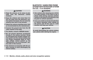 BLUETOOTHா HANDS-FREE PHONE
                                              SYSTEM WITH NAVIGATION SYSTEM
                                              (for U.S. – if so equipped)
                  CAUTION                                       WARNING
● Keep the antenna as far away as pos-        ● Use a phone after stopping your vehicle
  sible from the electronic control             in a safe location. If you have to use a
  modules.                                      phone while driving, exercise extreme
                                                caution at all times so full attention may
● Keep the antenna wire more than 8 in
                                                be given to vehicle operation.
  (20 cm) away from the electronic con-
  trol system harnesses. Do not route the     ● If you are unable to devote full attention
  antenna wire next to any harness.             to vehicle operation while talking on
                                                the phone, pull off the road to a safe
● Adjust the antenna standing-wave ratio
                                                location and stop your vehicle.
  as recommended by the manufacturer.
● Connect the ground wire from the CB                           CAUTION
  radio chassis to the body.
                                              To avoid discharging the vehicle battery,
● For details, consult a NISSAN dealer.       use a phone after starting the engine.
● Do not ground electrical accessories
  directly to the battery terminal. Doing
  so, will bypass the variable voltage con-
  trol system and the vehicle battery may
  not charge completely. Refer to “Vari-
  able voltage control system” in the
  “Maintenance and do-it-yourself” sec-
  tion later in this manual.
● Use electrical accessories with the en-
  gine running to avoid discharging the
  vehicle battery.




4-104 Monitor, climate, audio, phone and voice recognition systems




                                                                        ੬ REVIEW COPY—2008 Pathfinder (pat)
                                                                        Owners Manual—USA_English (nna)
                                                                        10/01/07—debbie ੭
 