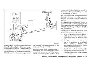 module when the ignition switch is turned to the
                                                                                                     ON position with the paired cellular phone turned
                                                                                                     on and carried in the vehicle.
                                                                                                     You can register up to 5 different Bluetoothா
                                                                                                     cellular phones to the in-vehicle phone module.
                                                                                                     However, you can talk on only one cellular phone
                                                                                                     at a time.
                                                                                                     NISSAN Voice Recognition system supports the
                                                                                                     phone commands, so dialing a phone number
                                                                                                     using your voice is possible. For more details, see
                                                                                                     “NISSAN Voice Recognition System (for U.S.)”
                                                                                                     later in this section.
                                                                                                     Before using the Bluetoothா Hands-Free Phone
                                                                                                     System, refer to the following notes.
                                                                                                      ● Set up the wireless connection between a
                                                                                                        cellular phone and the in-vehicle phone
                                                                                                        module before using the hands-free phone
                                                                                                        system.
                                                                                                      ● Some Bluetoothா enabled cellular phones
                                                                                                        may not be recognized by the in-vehicle
                                                                                        WHA0977         phone     module.        Please      visit
Your NISSAN is equipped with the Bluetoothா       make or receive a hands-free telephone call with      www.nissanusa.com/bluetooth for a recom-
Hands-Free Phone System. If you have an ap-       your cellular phone in the vehicle.                   mended phone list and pairing.
proved Bluetoothா enabled cellular phone, you                                                         ● You will not be able to use a hands-free
                                                  Once your cellular phone is paired to the in-
can set up the wireless connection between your                                                         phone under the following conditions:
                                                  vehicle phone module, no other phone connect-
cellular phone and the in-vehicle phone module.
                                                  ing procedure is required. Your phone is auto-          – Your vehicle is outside of the cellular ser-
With Bluetoothா wireless technology, you can
                                                  matically connected with the in-vehicle phone             vice area.
                                                                  Monitor, climate, audio, phone and voice recognition systems 4-105




                                                                              ੬ REVIEW COPY—2008 Pathfinder (pat)
                                                                              Owners Manual—USA_English (nna)
                                                                              10/01/07—debbie ੭
 