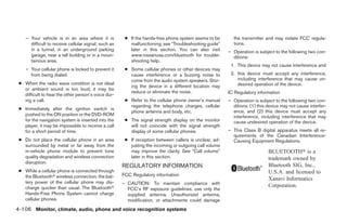 – Your vehicle is in an area where it is           ● If the hands-free phone system seems to be       the transmitter and may violate FCC regula-
      difficult to receive cellular signal; such as      malfunctioning, see “Troubleshooting guide”      tions.
      in a tunnel, in an underground parking             later in this section. You can also visit      – Operation is subject to the following two con-
      garage, near a tall building or in a moun-         www.nissanusa.com/bluetooth for trouble-         ditions:
      tainous area.                                      shooting help.
                                                                                                         1. This device may not cause interference and
    – Your cellular phone is locked to prevent it      ● Some cellular phones or other devices may
      from being dialed.                                 cause interference or a buzzing noise to        2. this device must accept any interference,
                                                         come from the audio system speakers. Stor-         including interference that may cause un-
 ● When the radio wave condition is not ideal                                                               desired operation of the device.
                                                         ing the device in a different location may
   or ambient sound is too loud, it may be
                                                         reduce or eliminate the noise.                 IC Regulatory information
   difficult to hear the other person’s voice dur-
   ing a call.                                         ● Refer to the cellular phone owner’s manual     – Operation is subject to the following two con-
                                                         regarding the telephone charges, cellular        ditions: (1) this device may not cause interfer-
 ● Immediately after the ignition switch is
                                                         phone antenna and body, etc.                     ence, and (2) this device must accept any
   pushed to the ON position or the DVD-ROM                                                               interference, including interference that may
   for the navigation system is inserted into the      ● The signal strength display on the monitor       cause undesired operation of the device.
   player, it may be impossible to receive a call        will not coincide with the signal strength
   for a short period of time.                           display of some cellular phones.               – This Class B digital apparatus meets all re-
                                                                                                          quirements of the Canadian Interference-
 ● Do not place the cellular phone in an area          ● If reception between callers is unclear, ad-     Causing Equipment Regulations.
   surrounded by metal or far away from the              justing the incoming or outgoing call volume
   in-vehicle phone module to prevent tone               may improve the clarity. See “Call volume”                         BLUETOOTH௡ is a
   quality degradation and wireless connection           later in this section.                                             trademark owned by
   disruption.
                                                      REGULATORY INFORMATION                                                Bluetooth SIG, Inc.,
 ● While a cellular phone is connected through                                                                              U.S.A. and licensed to
   the Bluetoothா wireless connection, the bat-       FCC Regulatory information
                                                                                                                            Xanavi Informatics
   tery power of the cellular phone may dis-          – CAUTION: To maintain compliance with
   charge quicker than usual. The Bluetoothா                                                                                Corporation.
                                                        FCC’s RF exposure guidelines, use only the
   Hands-Free Phone System cannot charge                supplied antenna. Unauthorized antenna,
   cellular phones.                                     modification, or attachments could damage
4-106 Monitor, climate, audio, phone and voice recognition systems




                                                                                   ੬ REVIEW COPY—2008 Pathfinder (pat)
                                                                                   Owners Manual—USA_English (nna)
                                                                                   10/01/07—debbie ੭
 