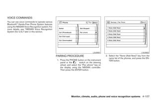 VOICE COMMANDS
You can use voice commands to operate various
Bluetoothா Hands-Free Phone System features
using the NISSAN Voice Recognition system. For
more details, see “NISSAN Voice Recognition
System (for U.S.)” later in this section.




                                                                                     LSU0001                                        LSU0002
                                                 PAIRING PROCEDURE                              2. Select the “None (Add New)” key from the
                                                                                                   name list of the phones, and press the EN-
                                                 1. Press the PHONE button on the instrument       TER button.
                                                    panel or the       switch on the steering
                                                    wheel, and select the “Pair phone” key on
                                                    the display using the NISSAN controller.
                                                    Then press the ENTER button.




                                                               Monitor, climate, audio, phone and voice recognition systems 4-107




                                                                          ੬ REVIEW COPY—2008 Pathfinder (pat)
                                                                          Owners Manual—USA_English (nna)
                                                                          10/01/07—debbie ੭
 