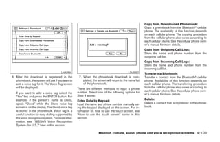 Copy from Downloaded Phonebook:
                                                                                                         Copy a phonebook from the Bluetoothா cellular
                                                                                                         phone. The availability of this function depends
                                                                                                         on each cellular phone. The copying procedure
                                                                                                         from the cellular phone also varies according to
                                                                                                         each cellular phone. See the cellular phone own-
                                                                                                         er’s manual for more details.
                                                                                                         Copy from Outgoing Call Logs:
                                                                                                         Store the name and phone number from the
                                                                                                         outgoing call list.
                                                                                                         Copy from Incoming Call Logs:
                                                                                                         Store the name and phone number from the
                                                                                                         incoming call list.
                                       LHA0984                                              LSU0007
                                                                                                         Transfer via Bluetooth:
6. After the download is registered in the          7. When the phonebook download is com-               Transfer a contact from the Bluetoothா cellular
   phonebook, the system will ask if you want to       pleted, the screen will return to the name list   phone. Availability of this function depends on
   add a voice tag for it. The Voice Tag screen        of the phonebook.                                 each cellular phone. The transferring procedure
   will be displayed.                              There are different methods to input a phone          from the cellular phone also varies according to
                                                   number. Select one of the following options for       each cellular phone. See the cellular phone own-
   If you want to add a voice tag select the                                                             er’s manual for more details.
   “Yes” key and press the ENTER button. For       Step 4 above.
   example, if the person’s name is David,         Enter Data by Keypad:                                 Delete:
   speak “David” while the Store voice tag         Input the name and phone number manually us-          Delete a contact that is registered in the phone-
   screen is on the display. The David voice tag   ing the keypad displayed on the screen. For in-       book.
   is stored in the phonebook. Voice tag is a      formation on how to use the touch screen, see
   useful function for easy dialing supported by   “How to use the touch screen” earlier in this
   the voice recognition system. For more infor-   section.
   mation, see “NISSAN Voice Recognition
   System (for U.S.)” later in this section.

                                                                    Monitor, climate, audio, phone and voice recognition systems 4-109




                                                                                 ੬ REVIEW COPY—2008 Pathfinder (pat)
                                                                                 Owners Manual—USA_English (nna)
                                                                                 10/01/07—debbie ੭
 
