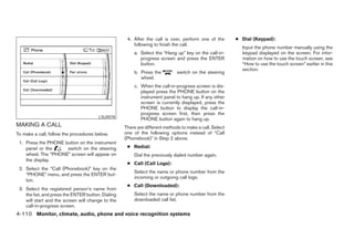 4. After the call is over, perform one of the       ● Dial (Keypad):
                                                        following to finish the call.
                                                                                                           Input the phone number manually using the
                                                        a. Select the “Hang up” key on the call-in-        keypad displayed on the screen. For infor-
                                                           progress screen and press the ENTER             mation on how to use the touch screen, see
                                                           button.                                         “How to use the touch screen” earlier in this
                                                                                                           section.
                                                        b. Press the          switch on the steering
                                                           wheel.
                                                        c. When the call-in-progress screen is dis-
                                                           played press the PHONE button on the
                                                           instrument panel to hang up. If any other
                                                           screen is currently displayed, press the
                                                           PHONE button to display the call-in-
                                                           progress screen first, then press the
                                        LSU0078
                                                           PHONE button again to hang up.
MAKING A CALL                                       There are different methods to make a call. Select
To make a call, follow the procedures below.        one of the following options instead of “Call
                                                    (Phonebook)” in Step 2 above.
 1. Press the PHONE button on the instrument
    panel or the     switch on the steering          ● Redial:
    wheel. The “PHONE” screen will appear on            Dial the previously dialed number again.
    the display.
                                                     ● Call (Call Logs):
 2. Select the “Call (Phonebook)” key on the
                                                        Select the name or phone number from the
    “PHONE” menu, and press the ENTER but-
                                                        incoming or outgoing call logs.
    ton.
                                                     ● Call (Downloaded):
 3. Select the registered person’s name from
    the list, and press the ENTER button. Dialing       Select the name or phone number from the
    will start and the screen will change to the        downloaded call list.
    call-in-progress screen.
4-110 Monitor, climate, audio, phone and voice recognition systems




                                                                                  ੬ REVIEW COPY—2008 Pathfinder (pat)
                                                                                  Owners Manual—USA_English (nna)
                                                                                  10/11/07—debbie ੭
 