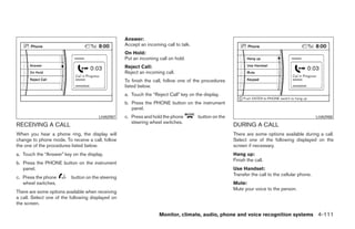 Answer:
                                                   Accept an incoming call to talk.
                                                   On Hold:
                                                   Put an incoming call on hold.
                                                   Reject Call:
                                                   Reject an incoming call.
                                                   To finish the call, follow one of the procedures
                                                   listed below.
                                                   a. Touch the “Reject Call” key on the display.
                                                   b. Press the PHONE button on the instrument
                                                      panel.
                                       LHA0987     c. Press and hold the phone        button on the                                              LHA0988
                                                      steering wheel switches.
RECEIVING A CALL                                                                                      DURING A CALL
When you hear a phone ring, the display will                                                          There are some options available during a call.
change to phone mode. To receive a call, follow                                                       Select one of the following displayed on the
the one of the procedures listed below.                                                               screen if necessary.
a. Touch the “Answer” key on the display.                                                             Hang up:
                                                                                                      Finish the call.
b. Press the PHONE button on the instrument
   panel.                                                                                             Use Handset:
                                                                                                      Transfer the call to the cellular phone.
c. Press the phone        button on the steering
   wheel switches.                                                                                    Mute:
                                                                                                      Mute your voice to the person.
There are some options available when receiving
a call. Select one of the following displayed on
the screen.

                                                                   Monitor, climate, audio, phone and voice recognition systems 4-111




                                                                                   ੬ REVIEW COPY—2008 Pathfinder (pat)
                                                                                   Owners Manual—USA_English (nna)
                                                                                   10/01/07—debbie ੭
 