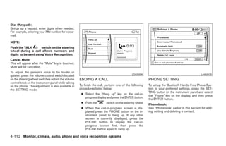 Dial (Keypad):
Brings up a keypad; enter digits when needed.
For example, entering your PIN number for voice-
mail.

NOTE:
Push the TALK         switch on the steering
wheel during a call allows numbers and
digits to be sent using Voice Recognition.
Cancel Mute:
This will appear after the “Mute” key is touched.
Mute will be cancelled.
To adjust the person’s voice to be louder or
quieter, press the volume control switch located                                             LSU0009                                            LHA0978
on the steering wheel switches or turn the volume    ENDING A CALL                                       PHONE SETTING
control knob on the instrument panel while talking
on the phone. This adjustment is also available in   To finish the call, perform one of the following    To set up the Bluetooth Hands-Free Phone Sys-
the SETTING mode.                                    procedures listed below:                            tem to your preferred settings, press the SET-
                                                                                                         TING button on the instrument panel and select
                                                      ● Select the “Hang up” key on the call-in-
                                                                                                         the “Phone” key on the display, and then press
                                                        progress display and press the ENTER button.
                                                                                                         the ENTER button.
                                                      ● Push the         switch on the steering wheel.
                                                                                                         Phonebook:
                                                      ● When the call-in-progress screen is dis-         See “Phonebook” earlier in this section for add-
                                                        played press the PHONE button on the in-         ing, editing and deleting a contact.
                                                        strument panel to hang up. If any other
                                                        screen is currently displayed, press the
                                                        PHONE button to display the call-in-
                                                        progress screen first, then press the
                                                        PHONE button again to hang up.

4-112 Monitor, climate, audio, phone and voice recognition systems




                                                                                  ੬ REVIEW COPY—2008 Pathfinder (pat)
                                                                                  Owners Manual—USA_English (nna)
                                                                                  10/01/07—debbie ੭
 