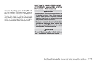 BLUETOOTHா HANDS-FREE PHONE
                                                    SYSTEM WITH NAVIGATION SYSTEM
                                                    (for Canada – if so equipped)
To access the settings, press the SETTING but-
                                                                      WARNING
ton, then highlight “Volume and Beeps” using the
NISSAN controller and press the ENTER button.       ● Use a phone after stopping your vehicle
                                                      in a safe location. If you have to use a
You can also adjust the volume of an incoming         phone while driving, exercise extreme
voice during a call by pushing the volume control     caution at all times so full attention may
switch on the steering wheel or by turning the        be given to vehicle operation.
volume control knob on the instrument panel.
                                                    ● If you are unable to devote full attention
                                                      to vehicle operation while talking on
                                                      the phone, pull off the road to a safe
                                                      location and stop your vehicle.

                                                                      CAUTION
                                                    To avoid discharging the vehicle battery,
                                                    use a phone after starting the engine.




                                                                  Monitor, climate, audio, phone and voice recognition systems 4-115




                                                                              ੬ REVIEW COPY—2008 Pathfinder (pat)
                                                                              Owners Manual—USA_English (nna)
                                                                              10/01/07—debbie ੭
 