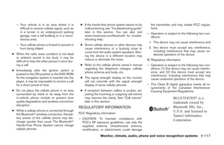 – Your vehicle is in an area where it is           ● If the hands-free phone system seems to be       the transmitter and may violate FCC regula-
     difficult to receive cellular signal; such as      malfunctioning, see “Troubleshooting guide”      tions.
     in a tunnel, in an underground parking             later in this section. You can also visit      – Operation is subject to the following two con-
     garage, near a tall building or in a moun-         www.nissanusa.com/bluetooth for trouble-         ditions:
     tainous area.                                      shooting help.
                                                                                                        1. This device may not cause interference and
   – Your cellular phone is locked to prevent it      ● Some cellular phones or other devices may
     from being dialed.                                 cause interference or a buzzing noise to        2. this device must accept any interference,
                                                        come from the audio system speakers. Stor-         including interference that may cause un-
● When the radio wave condition is not ideal                                                               desired operation of the device.
                                                        ing the device in a different location may
  or ambient sound is too loud, it may be
                                                        reduce or eliminate the noise.                 IC Regulatory information
  difficult to hear the other person’s voice dur-
  ing a call.                                         ● Refer to the cellular phone owner’s manual     – Operation is subject to the following two con-
                                                        regarding the telephone charges, cellular        ditions: (1) this device may not cause interfer-
● Immediately after the ignition switch is
                                                        phone antenna and body, etc.                     ence, and (2) this device must accept any
  pushed to the ON position or the DVD-ROM                                                               interference, including interference that may
  for the navigation system is inserted into the      ● The signal strength display on the monitor       cause undesired operation of the device.
  player, it may be impossible to receive a call        will not coincide with the signal strength
  for a short period of time.                           display of some cellular phones.               – This Class B digital apparatus meets all re-
                                                                                                         quirements of the Canadian Interference-
● Do not place the cellular phone in an area          ● If reception between callers is unclear, ad-     Causing Equipment Regulations.
  surrounded by metal or far away from the              justing the incoming or outgoing call volume
  in-vehicle phone module to prevent tone               may improve the clarity. See “Call volume”                         BLUETOOTH௡ is a
  quality degradation and wireless connection           later in this section.                                             trademark owned by
  disruption.
                                                     REGULATORY INFORMATION                                                Bluetooth SIG, Inc.,
● While a cellular phone is connected through                                                                              U.S.A. and licensed to
  the Bluetoothா wireless connection, the bat-       FCC Regulatory information
                                                                                                                           Xanavi Informatics
  tery power of the cellular phone may dis-          – CAUTION: To maintain compliance with
  charge quicker than usual. The Bluetoothா                                                                                Corporation.
                                                       FCC’s RF exposure guidelines, use only the
  Hands-Free Phone System cannot charge                supplied antenna. Unauthorized antenna,
  cellular phones.                                     modification, or attachments could damage

                                                                    Monitor, climate, audio, phone and voice recognition systems 4-117




                                                                                  ੬ REVIEW COPY—2008 Pathfinder (pat)
                                                                                  Owners Manual—USA_English (nna)
                                                                                  10/01/07—debbie ੭
 