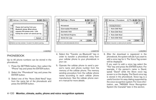 LHA0982                                        LHA0978                                            LHA0983
                                                4. Select the “Transfer via Bluetooth” key in   6. After the download is registered in the
PHONEBOOK                                          order to transfer a phonebook entry from        phonebook, the system will ask if you want to
Up to 40 phone numbers can be stored in the        your cellular phone to your phonebook in        add a voice tag for it. The Voice Tag screen
phonebook.                                         your car.                                       will be displayed.
                                                                                                   If you want to add a voice tag select the
 1. Press the SETTING button, then select the   5. Operate the cellular phone to send a per-
                                                                                                   “Yes” key and press the ENTER button. For
    “Phone” key and press the ENTER button.        son’s name and phone number from the
                                                                                                   example, if the person’s name is David,
                                                   memory of the cellular phone. The memory
 2. Select the “Phonebook” key and press the                                                       speak “David” while the Store voice tag
                                                   sending procedure from the cellular phone
    ENTER button.                                                                                  screen is on the display. The David voice tag
                                                   varies according to each cellular phone
                                                                                                   is stored in the phonebook. Voice tag is a
 3. Select one of the “None (Add New)” keys        manufacturer. See the cellular phone own-
                                                                                                   useful function for easy dialing supported by
    from the name list of the phonebook and        er’s manual for more details.
                                                                                                   the voice recognition system. For more infor-
    press the ENTER button.                                                                        mation, see “NISSAN Voice Recognition
                                                                                                   System (for Canada)” later in this section.


4-120 Monitor, climate, audio, phone and voice recognition systems




                                                                          ੬ REVIEW COPY—2008 Pathfinder (pat)
                                                                          Owners Manual—USA_English (nna)
                                                                          10/01/07—debbie ੭
 