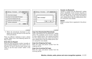 Transfer via Bluetooth:
                                                                                                         Transfer a contact from the Bluetoothா cellular
                                                                                                         phone. Availability of this function depends on
                                                                                                         each cellular phone. The transferring procedure
                                                                                                         from the cellular phone also varies according to
                                                                                                         each cellular phone. See the cellular phone own-
                                                                                                         er’s manual for more details.
                                                                                                         Delete:
                                                                                                         Delete a contact that is registered in the phone-
                                                                                                         book.




                                         LHA0984                                             LHA0985
 7. When the phonebook download is com-               Copy from Downloaded Phonebook:
    pleted, the screen will return to the name list   Copy a phonebook from the Bluetoothா cellular
    of the phonebook.                                 phone. The availability of this function depends
There are different methods to input a phone          on each cellular phone. The copying procedure
number. Select one of the following options for       from the cellular phone also varies according to
Step 4 above.                                         each cellular phone. See the cellular phone own-
                                                      er’s manual for more details.
Enter Data by Keypad:
Input the name and phone number manually us-          Copy from Outgoing Call Logs:
ing the keypad displayed on the screen. For in-       Store the name and phone number from the
formation on how to use the touch screen, see         outgoing call list.
“How to use the touch screen” earlier in this
                                                      Copy from Incoming Call Logs:
section.
                                                      Store the name and phone number from the
                                                      incoming call list.


                                                                      Monitor, climate, audio, phone and voice recognition systems 4-121




                                                                                  ੬ REVIEW COPY—2008 Pathfinder (pat)
                                                                                  Owners Manual—USA_English (nna)
                                                                                  10/01/07—debbie ੭
 