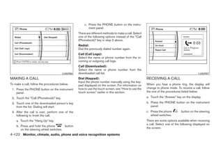 c. Press the PHONE button on the instru-
                                                         ment panel.
                                                  There are different methods to make a call. Select
                                                  one of the following options instead of the “Call
                                                  (Phonebook)” key in step 2 above.
                                                  Redial:
                                                  Dial the previously dialed number again.
                                                  Call (Call Logs):
                                                  Select the name or phone number from the in-
                                                  coming or outgoing call logs.
                                                  Call (Downloaded):
                                                  Select the name or phone number from the
                                        LHA0986   downloaded call list.                                                                       LHA0987

MAKING A CALL                                     Dial (Keypad):                                       RECEIVING A CALL
                                                  Input the phone number manually using the key-
To make a call, follow the procedures below.      pad displayed on the screen. For information on      When you hear a phone ring, the display will
 1. Press the PHONE button on the instrument      how to use the touch screen, see “How to use the     change to phone mode. To receive a call, follow
    panel.                                        touch screen” earlier in this section.               the one of the procedures listed below.

 2. Touch the “Call (Phonebook)” key.                                                                  a. Touch the “Answer” key on the display.

 3. Touch one of the downloaded person’s key                                                           b. Press the PHONE button on the instrument
    from the list. Dialing will start.                                                                    panel.
 4. After the call is over, perform one of the                                                         c. Press the phone        button on the steering
    following to finish the call.                                                                         wheel switches.
    a. Touch the “Hang Up” key.                                                                        There are some options available when receiving
                                                                                                       a call. Select one of the following displayed on
    b. Press and hold the phone        button
                                                                                                       the screen.
       on the steering wheel switches.
4-122 Monitor, climate, audio, phone and voice recognition systems




                                                                                ੬ REVIEW COPY—2008 Pathfinder (pat)
                                                                                Owners Manual—USA_English (nna)
                                                                                10/11/07—debbie ੭
 