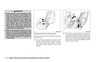 WARNING
● If you fold the front passenger’s seat-
  back flat forward to carry longer ob-
  jects, be sure this cargo is properly se-
  cured and not near an air bag. In a
  crash, an inflating air bag might force
  that object toward a person. This could
  cause severe injury or even death. Se-
  cure objects away from the area in
  which an air bag would inflate. See
  “Precautions on supplemental restraint
  system” later in this section.
● Never allow anyone to ride in the cargo
  area or on the front passenger’s seat                                             WRS0472                                                LRS0494
  when it is in the fold-down position. Use   Folding the 2nd row bench seat                     ᭺
                                                                                                 2   Then lift up on the recline lever on the side of
  of these areas by passengers could re-                                                             the outboard seats to fold the outboard seat-
  sult in serious injury in an accident or    To fold the 2nd row bench seat flat for maximum        backs flat. To fold the center seatback flat,
  sudden stop.                                cargo hauling:                                         pull up on the strap on the edge of the center
                                              ᭺
                                              1   Lower the head restraints to the full “down”       seat cushion and fold the seatback toward
                                                                                                     the front of the vehicle.
                                                  position. Pull the strap forward, located in
                                                  the center of each seat cushion, and fold
                                                  each seat cushion toward the front of the
                                                  vehicle.




1-10 Safety—Seats, seat belts and supplemental restraint system




                                                                          ੬ REVIEW COPY—2008 Pathfinder (pat)
                                                                          Owners Manual—USA_English (nna)
                                                                          09/29/07—debbie ੭
 