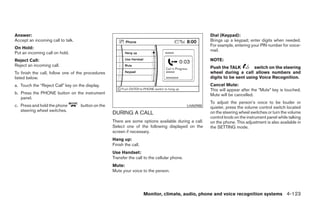 Answer:                                                                                                 Dial (Keypad):
Accept an incoming call to talk.                                                                        Brings up a keypad; enter digits when needed.
                                                                                                        For example, entering your PIN number for voice-
On Hold:
                                                                                                        mail.
Put an incoming call on hold.
Reject Call:                                                                                            NOTE:
Reject an incoming call.                                                                                Push the TALK         switch on the steering
To finish the call, follow one of the procedures                                                        wheel during a call allows numbers and
listed below.                                                                                           digits to be sent using Voice Recognition.
a. Touch the “Reject Call” key on the display.                                                          Cancel Mute:
                                                                                                        This will appear after the “Mute” key is touched.
b. Press the PHONE button on the instrument                                                             Mute will be cancelled.
   panel.
                                                                                                        To adjust the person’s voice to be louder or
c. Press and hold the phone        button on the                                              LHA0988   quieter, press the volume control switch located
   steering wheel switches.
                                                   DURING A CALL                                        on the steering wheel switches or turn the volume
                                                                                                        control knob on the instrument panel while talking
                                                   There are some options available during a call.      on the phone. This adjustment is also available in
                                                   Select one of the following displayed on the         the SETTING mode.
                                                   screen if necessary.
                                                   Hang up:
                                                   Finish the call.
                                                   Use Handset:
                                                   Transfer the call to the cellular phone.
                                                   Mute:
                                                   Mute your voice to the person.




                                                                      Monitor, climate, audio, phone and voice recognition systems 4-123




                                                                                 ੬ REVIEW COPY—2008 Pathfinder (pat)
                                                                                 Owners Manual—USA_English (nna)
                                                                                 10/01/07—debbie ੭
 